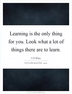 Learning is the only thing for you. Look what a lot of things there are to learn Picture Quote #1