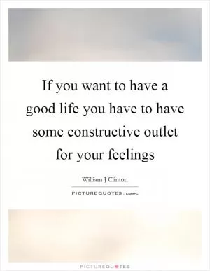 If you want to have a good life you have to have some constructive outlet for your feelings Picture Quote #1