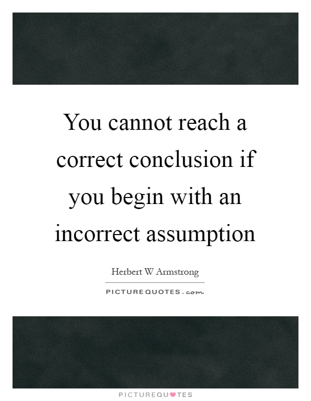 You cannot reach a correct conclusion if you begin with an incorrect assumption Picture Quote #1