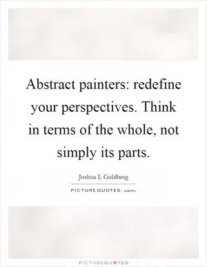 Abstract painters: redefine your perspectives. Think in terms of the whole, not simply its parts Picture Quote #1