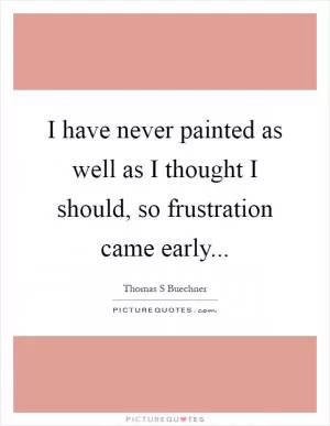 I have never painted as well as I thought I should, so frustration came early Picture Quote #1