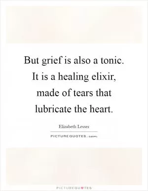 But grief is also a tonic. It is a healing elixir, made of tears that lubricate the heart Picture Quote #1