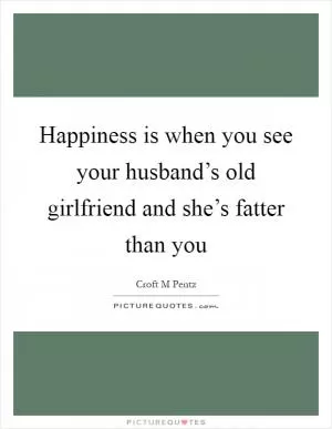 Happiness is when you see your husband’s old girlfriend and she’s fatter than you Picture Quote #1