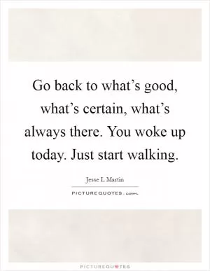 Go back to what’s good, what’s certain, what’s always there. You woke up today. Just start walking Picture Quote #1