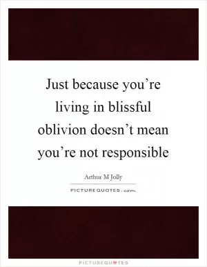 Just because you’re living in blissful oblivion doesn’t mean you’re not responsible Picture Quote #1