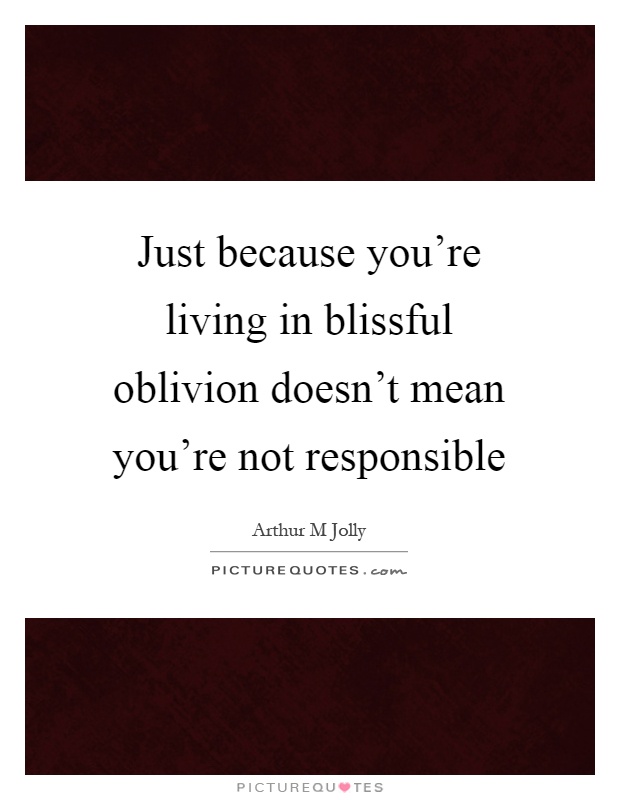 Just because you're living in blissful oblivion doesn't mean you're not responsible Picture Quote #1
