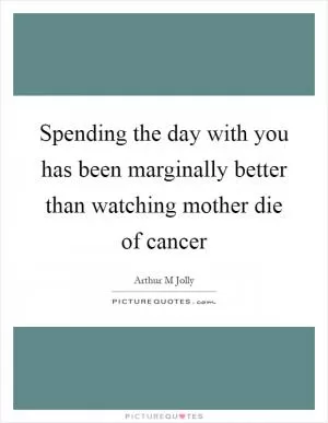 Spending the day with you has been marginally better than watching mother die of cancer Picture Quote #1
