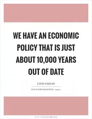 We have an economic policy that is just about 10,000 years out of date Picture Quote #1