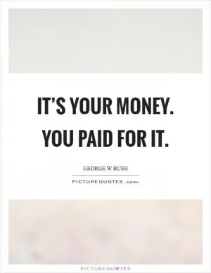 It’s your money. You paid for it Picture Quote #1