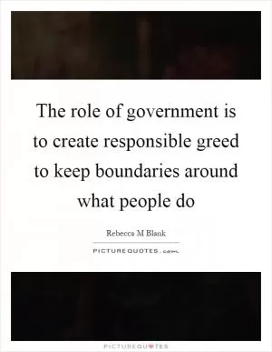 The role of government is to create responsible greed to keep boundaries around what people do Picture Quote #1