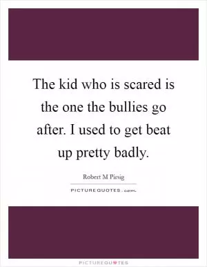 The kid who is scared is the one the bullies go after. I used to get beat up pretty badly Picture Quote #1