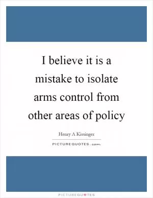 I believe it is a mistake to isolate arms control from other areas of policy Picture Quote #1