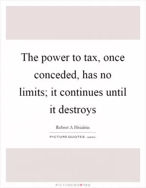 The power to tax, once conceded, has no limits; it continues until it destroys Picture Quote #1