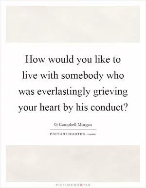 How would you like to live with somebody who was everlastingly grieving your heart by his conduct? Picture Quote #1