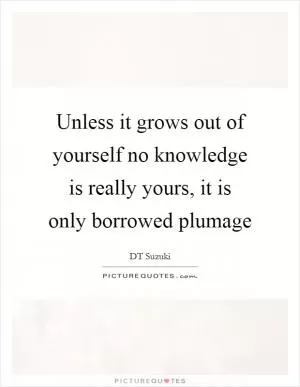 Unless it grows out of yourself no knowledge is really yours, it is only borrowed plumage Picture Quote #1