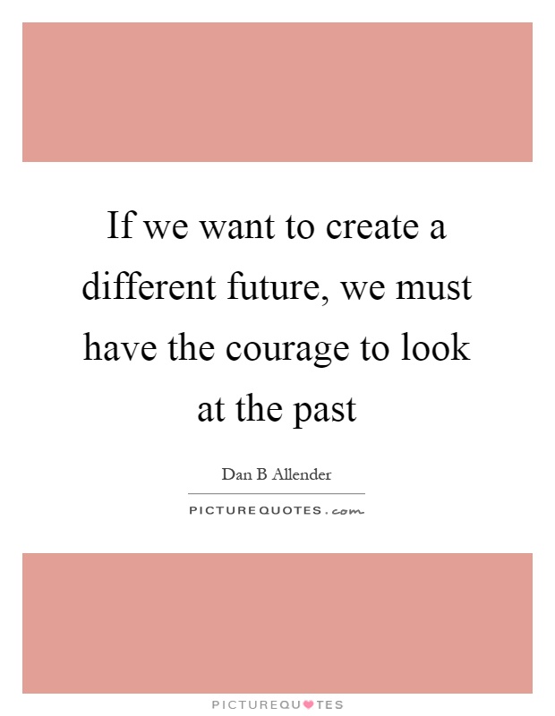 If we want to create a different future, we must have the courage to look at the past Picture Quote #1