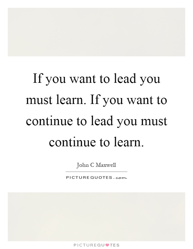 If you want to lead you must learn. If you want to continue to lead you must continue to learn Picture Quote #1