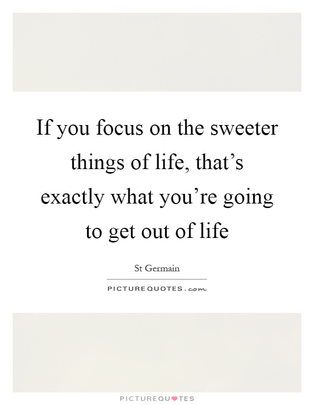 If you focus on the sweeter things of life, that's exactly what you're going to get out of life Picture Quote #1