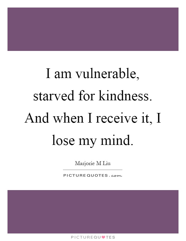 I am vulnerable, starved for kindness. And when I receive it, I lose my mind Picture Quote #1