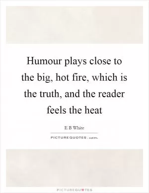 Humour plays close to the big, hot fire, which is the truth, and the reader feels the heat Picture Quote #1