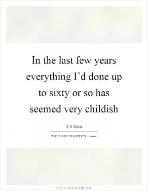 In the last few years everything I’d done up to sixty or so has seemed very childish Picture Quote #1