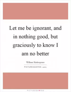 Let me be ignorant, and in nothing good, but graciously to know I am no better Picture Quote #1