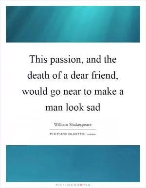 This passion, and the death of a dear friend, would go near to make a man look sad Picture Quote #1