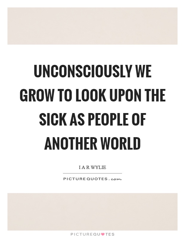 Unconsciously we grow to look upon the sick as people of another world Picture Quote #1