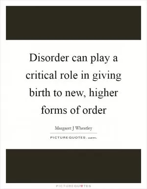 Disorder can play a critical role in giving birth to new, higher forms of order Picture Quote #1