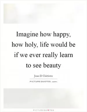 Imagine how happy, how holy, life would be if we ever really learn to see beauty Picture Quote #1