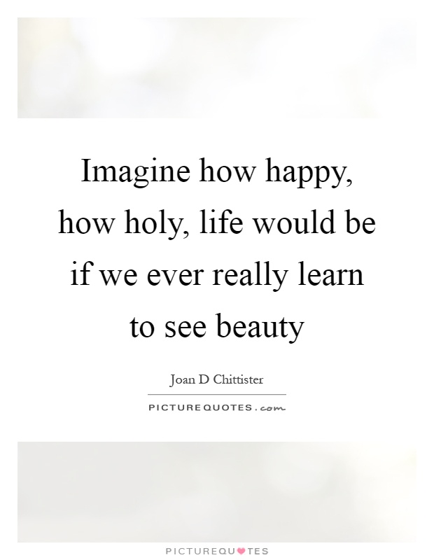 Imagine how happy, how holy, life would be if we ever really learn to see beauty Picture Quote #1