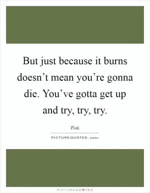 But just because it burns doesn’t mean you’re gonna die. You’ve gotta get up and try, try, try Picture Quote #1