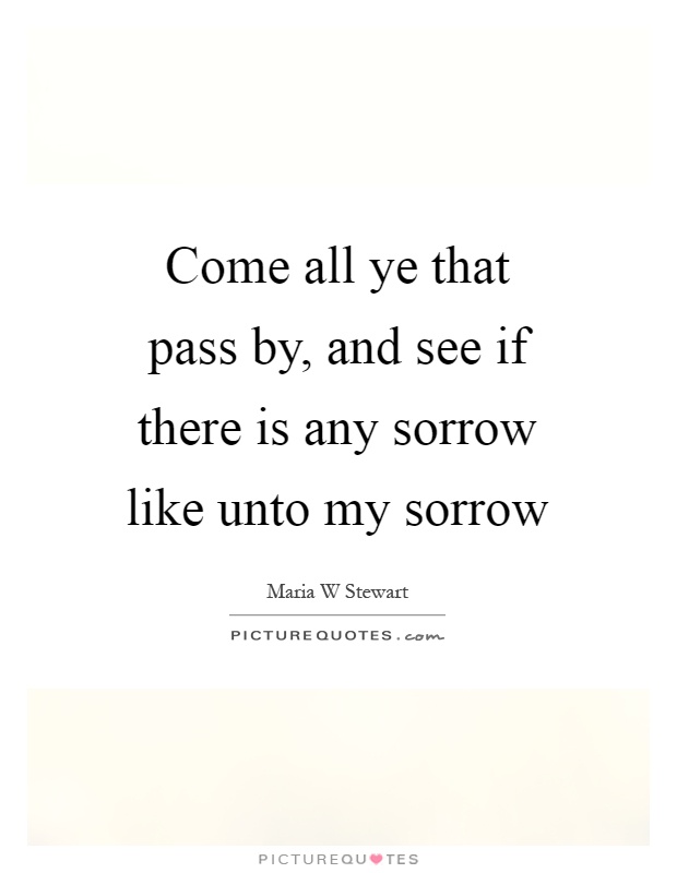 Come all ye that pass by, and see if there is any sorrow like unto my sorrow Picture Quote #1