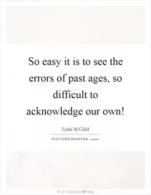 So easy it is to see the errors of past ages, so difficult to acknowledge our own! Picture Quote #1