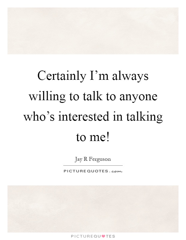 Certainly I’m always willing to talk to anyone who’s interested in talking to me! Picture Quote #1