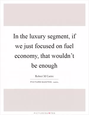 In the luxury segment, if we just focused on fuel economy, that wouldn’t be enough Picture Quote #1