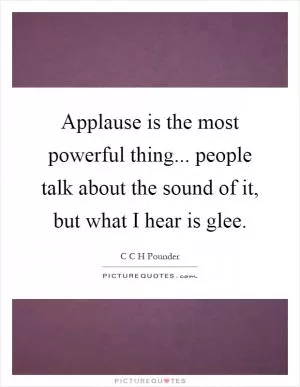 Applause is the most powerful thing... people talk about the sound of it, but what I hear is glee Picture Quote #1