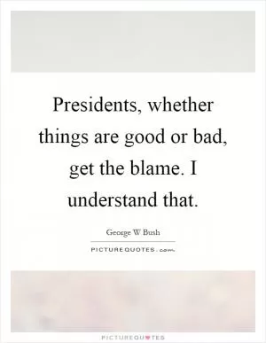 Presidents, whether things are good or bad, get the blame. I understand that Picture Quote #1