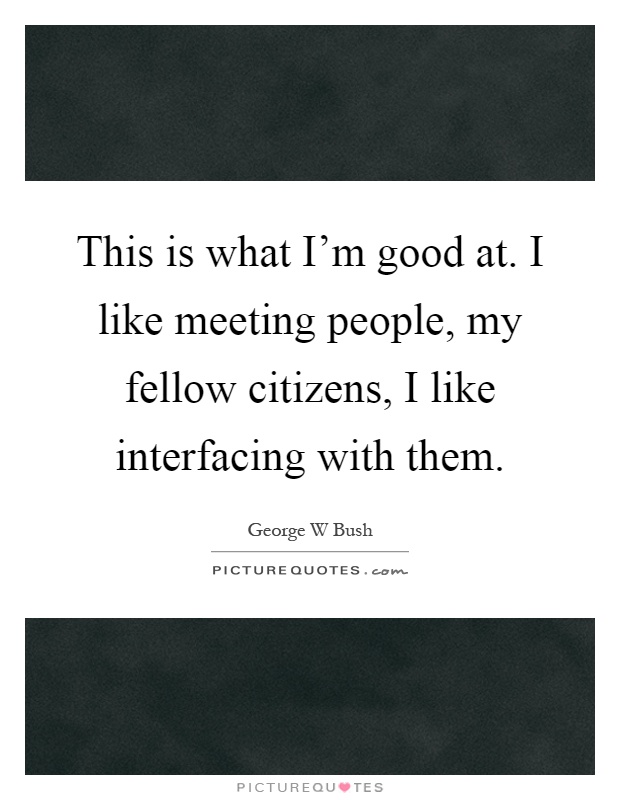 This is what I'm good at. I like meeting people, my fellow citizens, I like interfacing with them Picture Quote #1