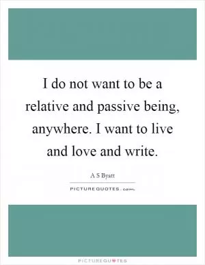 I do not want to be a relative and passive being, anywhere. I want to live and love and write Picture Quote #1