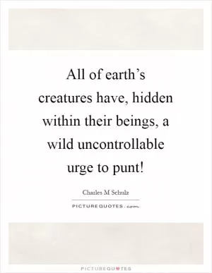 All of earth’s creatures have, hidden within their beings, a wild uncontrollable urge to punt! Picture Quote #1