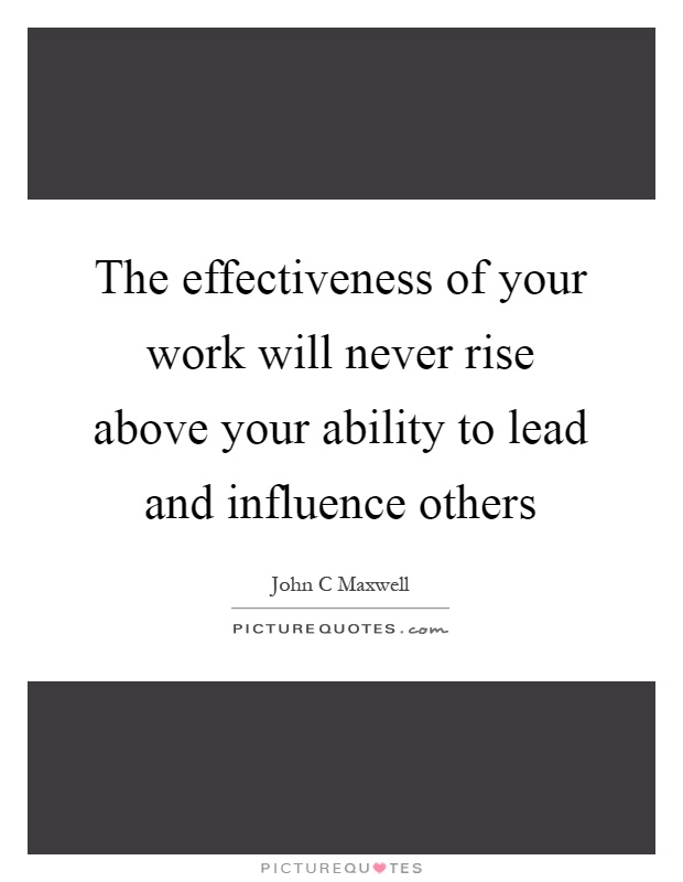The effectiveness of your work will never rise above your ability to lead and influence others Picture Quote #1