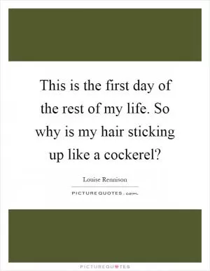 This is the first day of the rest of my life. So why is my hair sticking up like a cockerel? Picture Quote #1