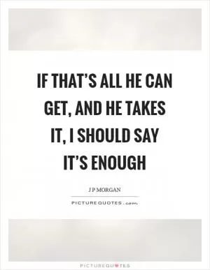 If that’s all he can get, and he takes it, I should say it’s enough Picture Quote #1