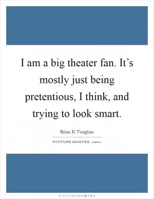 I am a big theater fan. It’s mostly just being pretentious, I think, and trying to look smart Picture Quote #1