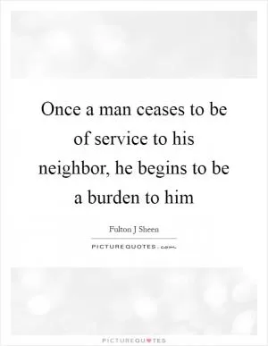 Once a man ceases to be of service to his neighbor, he begins to be a burden to him Picture Quote #1