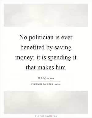 No politician is ever benefited by saving money; it is spending it that makes him Picture Quote #1