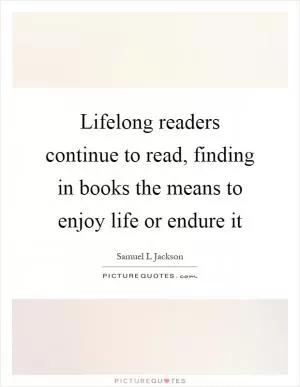 Lifelong readers continue to read, finding in books the means to enjoy life or endure it Picture Quote #1