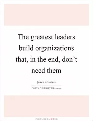 The greatest leaders build organizations that, in the end, don’t need them Picture Quote #1