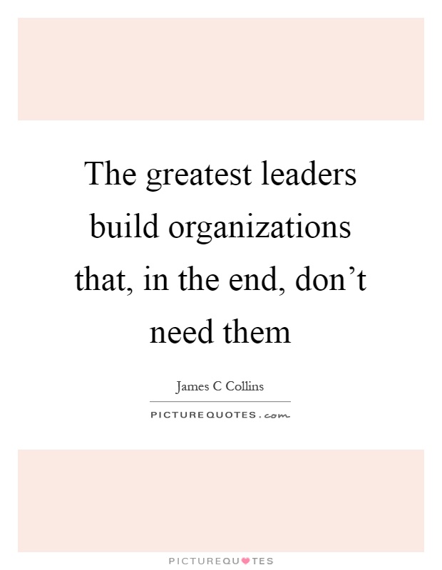 The greatest leaders build organizations that, in the end, don't need them Picture Quote #1